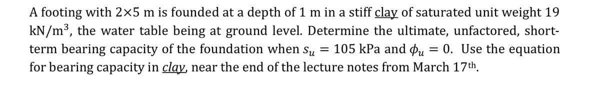 A footing with 2×5 m is founded at a depth of 1 m in a stiff clay of saturated unit weight 19
kN/m³, the water table being at ground level. Determine the ultimate, unfactored, short-
term bearing capacity of the foundation when su = 105 kPa and Pu = 0. Use the equation
for bearing capacity in clay, near the end of the lecture notes from March 17th,