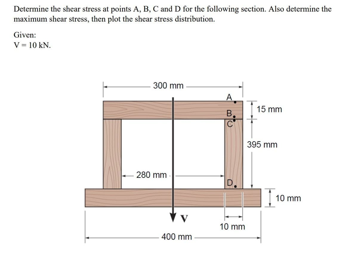 Determine the shear stress at points A, B, C and D for the following section. Also determine the
maximum shear stress, then plot the shear stress distribution.
Given:
V = 10 kN.
300 mm
- 280 mm
400 mm
A
B
10 mm
15 mm
395 mm
10 mm