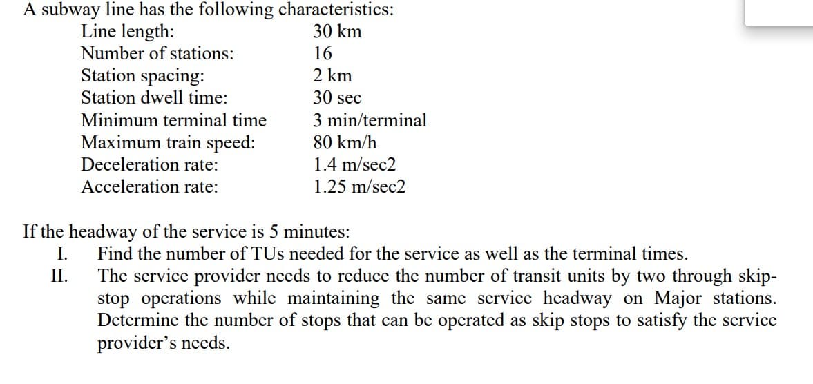 A subway line has the following characteristics:
Line length:
30 km
16
2 km
30 sec
3 min/terminal
80 km/h
1.4 m/sec2
1.25 m/sec2
Number of stations:
Station spacing:
Station dwell time:
Minimum terminal time
Maximum train speed:
Deceleration rate:
Acceleration rate:
If the headway of the service is 5 minutes:
I.
II.
Find the number of TUs needed for the service as well as the terminal times.
The service provider needs to reduce the number of transit units by two through skip-
stop operations while maintaining the same service headway on Major stations.
Determine number of stops that can be operated as skip stops to satisfy the ervice
provider's needs.