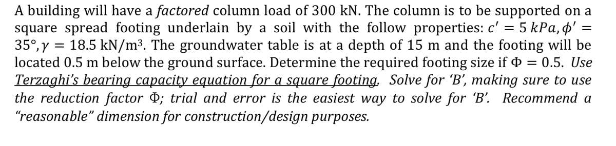 A building will have a factored column load of 300 kN. The column is to be supported on a
square spread footing underlain by a soil with the follow properties: c' = 5 kPa, o'
35°, y = 18.5 kN/m³. The groundwater table is at a depth of 15 m and the footing will be
located 0.5 m below the ground surface. Determine the required footing size if Þ = 0.5. Use
Terzaghi's bearing capacity equation for a square footing. Solve for 'B', making sure to use
the reduction factor Þ; trial and error is the easiest way to solve for 'B'. Recommend a
"reasonable" dimension for construction/design purposes.