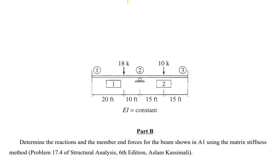 1
1
20 ft
18 k
10 ft
15 ft
constant
El
Part B
10 k
2
3
15 ft
Determine the reactions and the member end forces for the beam shown in A1 using the matrix stiffness
method (Problem 17.4 of Structural Analysis, 6th Edition, Aslam Kassimali).