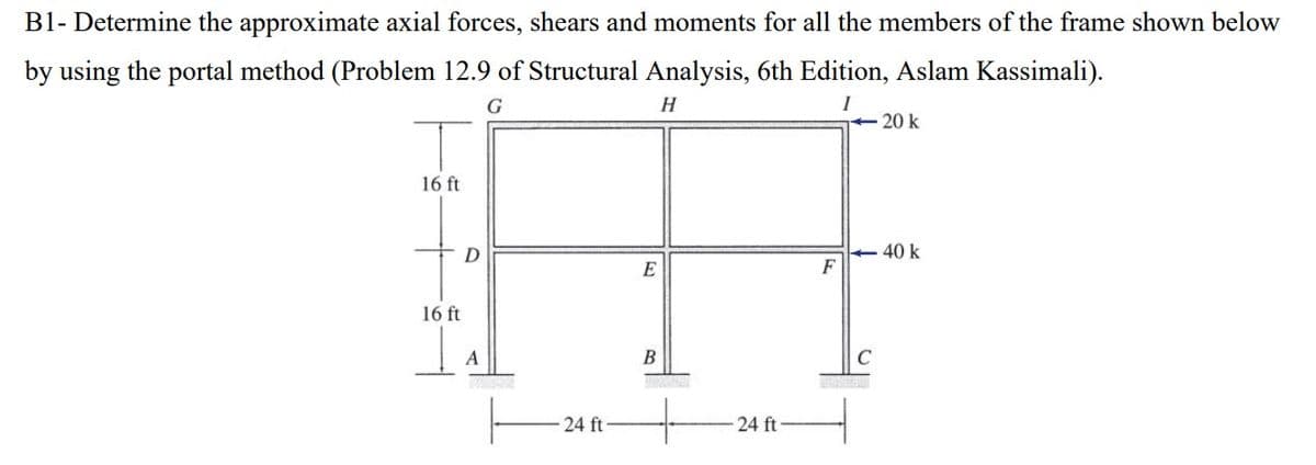 B1- Determine the approximate axial forces, shears and moments for all the members of the frame shown below
by using the portal method (Problem 12.9 of Structural Analysis, 6th Edition, Aslam Kassimali).
G
H
16 ft
16 ft
D
A
24 ft-
E
B
24 ft
F
20 k
<-40 k
C