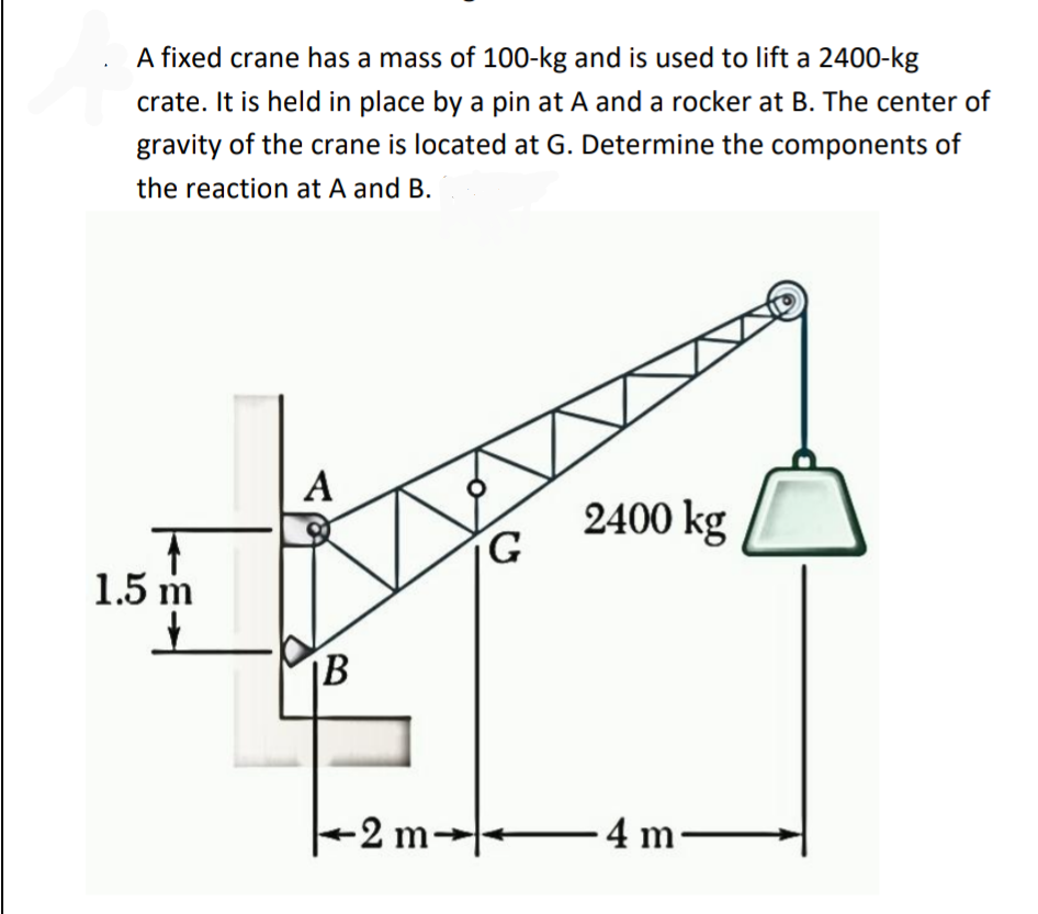 A fixed crane has a mass of 100-kg and is used to lift a 2400-kg
crate. It is held in place by a pin at A and a rocker at B. The center of
gravity of the crane is located at G. Determine the components of
the reaction at A and B.
T
1.5 m
A
B
-2 m-
G
2400 kg
-4m-