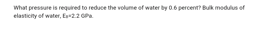 What pressure is required to reduce the volume of water by 0.6 percent? Bulk modulus of
elasticity of water, EB=2.2 GPa.