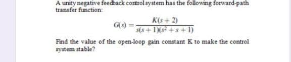 A unity negative feedback cortrol system has the following forward-path
transfer function:
K(s+2)
G(s)
s(s+ 1)(s³ + s+1)
Find the value of the open-loop gain constant K to make the control
system stable?
