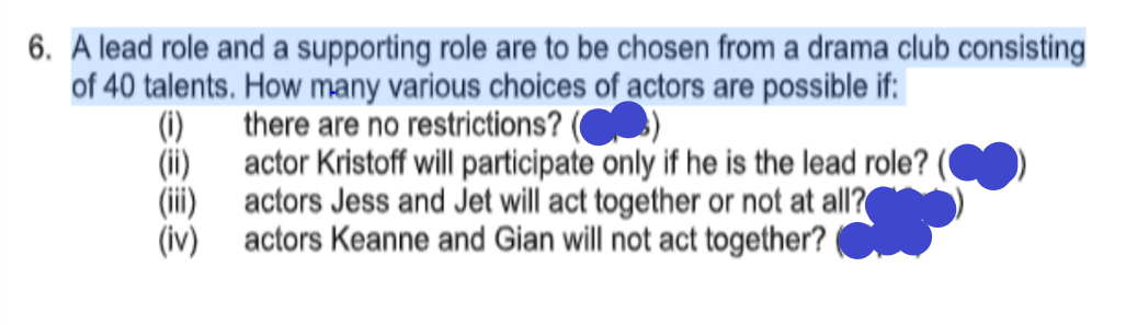 6. A lead role and a supporting role are to be chosen from a drama club consisting
of 40 talents. How many various choices of actors are possible if:
there are no restrictions? (
(1)
(ii) actor Kristoff will participate only if he is the lead role? (
(ii)
actors Jess and Jet will act together or not at all?
(iv) actors Keanne and Gian will not act together?
