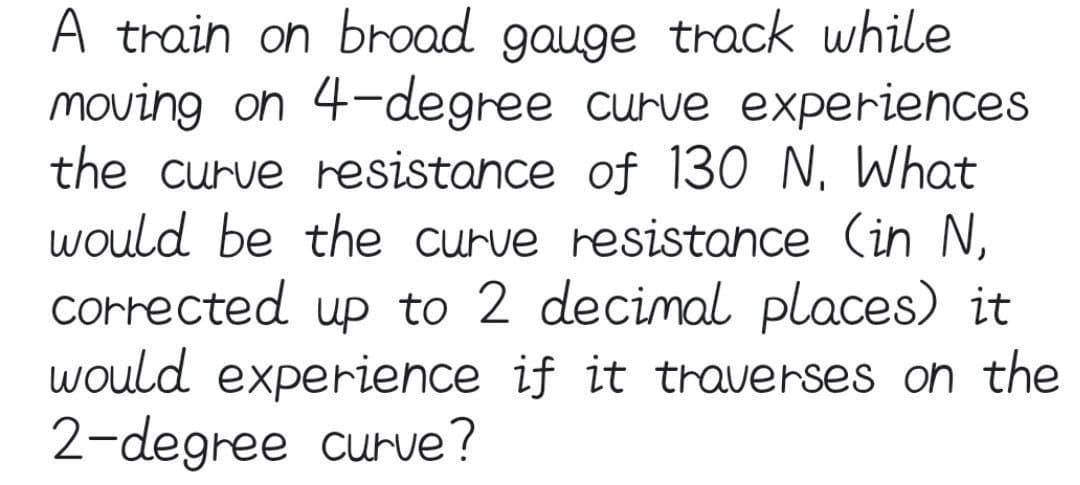 A train on broad gauge track while
moving on 4-degree curve experiences
the curve resistance of 130 N, What
would be the curve resistance (in N,
Corrected up to 2 decimal places) it
would experience if it traverses on the
2-degree curve?
