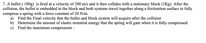 7. A bullet (100g) is fired at a velocity of 200 m/s and it then collides with a stationary block (1Kg). After the
collision, the bullet is embedded in the block and both systems travel together along a frictionless surface to fully
compress a spring with a force constant of 20 N/m.
a) Find the Final velocity that the bullet and block system will acquire after the collision
b) Determine the amount of elastic potential energy that the spring will gain when it is fully compressed
c) Find the maximum compression