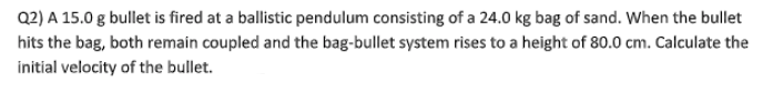 Q2) A 15.0 g bullet is fired at a ballistic pendulum consisting of a 24.0 kg bag of sand. When the bullet
hits the bag, both remain coupled and the bag-bullet system rises to a height of 80.0 cm. Calculate the
initial velocity of the bullet.