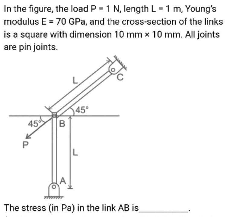 In the figure, the load P = 1 N, length L = 1 m, Young's
modulus E = 70 GPa, and the cross-section of the links
is a square with dimension 10 mm x 10 mm. All joints
are pin joints.
45°
45
B
(A
The stress (in Pa) in the link AB is_
