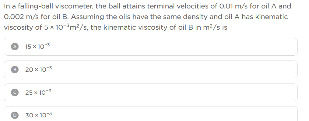 In a falling-ball viscometer, the ball attains terminal velocities of 0.01 m/s for oil A and
0.002 m/s for oil B. Assuming the oils have the same density and oil A has kinematic
viscosity of 5 × 10-³m²/s, the kinematic viscosity of oil B in m²/s is
A
15 x 10-3
20 x 10-3
25 x 10-3
30 x 10-3