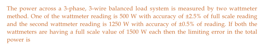 The power across a 3-phase, 3-wire balanced load system is measured by two wattmeter
method. One of the wattmeter reading is 500 W with accuracy of ±2.5% of full scale reading
and the second wattmeter reading is 1250 W with accuracy of ±0.5% of reading. If both the
wattmeters are having a full scale value of 1500 W each then the limiting error in the total
power is