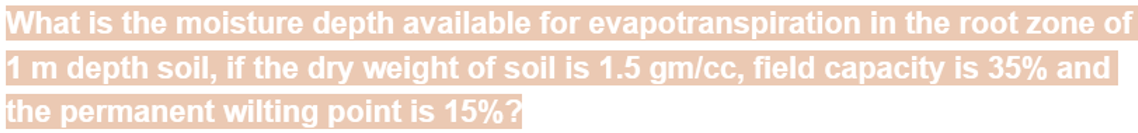 What is the moisture depth available for evapotranspiration in the root zone of
1 m depth soil, if the dry weight of soil is 1.5 gm/cc, field capacity is 35% and
the permanent wilting point is 15%?