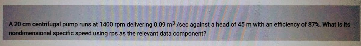 A 20 cm centrifugal pump runs at 1400 rpm delivering 0.09 m³ /sec against a head of 45 m with an efficiency of 87%. What is its
nondimensional specific speed using rps as the relevant data component?