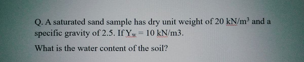 Q. A saturated sand sample has dry unit weight of 20 kN/m³ and a
specific gravity of 2.5. If Yw = 10 kN/m3.
What is the water content of the soil?