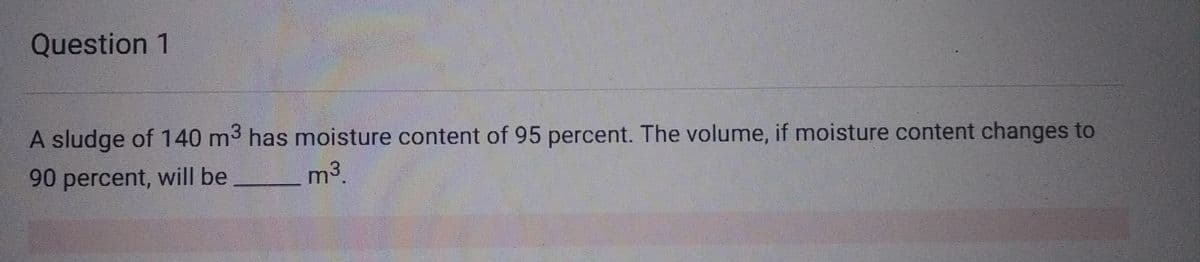 Question 1
A sludge of 140 m³ has moisture content of 95 percent. The volume, if moisture content changes to
90 percent, will be
m³.
3