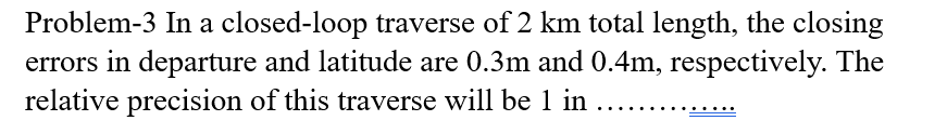 Problem-3 In a closed-loop traverse of 2 km total length, the closing
errors in departure and latitude are 0.3m and 0.4m, respectively. The
relative precision of this traverse will be 1 in