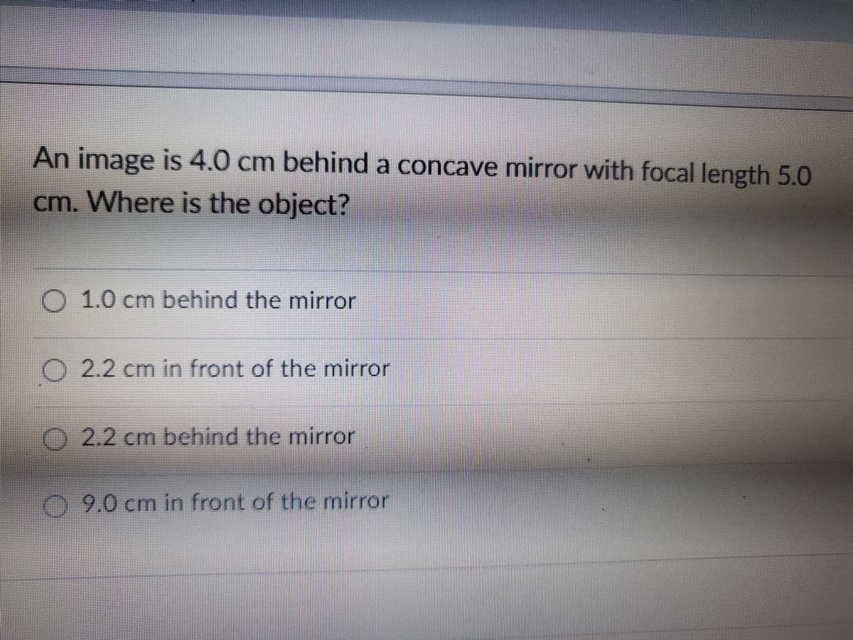 An image is 4.0 cm behind a concave mirror with focal length 5.0
cm. Where is the object?
1.0 cm behind the mirror
2.2 cm in front of the mirror
2.2 cm behind the mirror
9.0 cm in front of the mirror