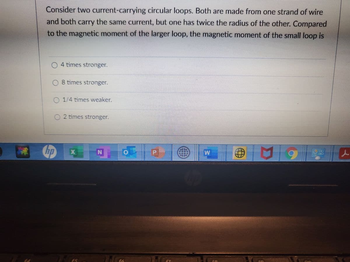 Consider two current-carrying circular loops. Both are made from one strand of wire
and both carry the same current, but one has twice the radius of the other. Compared
to the magnetic moment of the larger loop, the magnetic moment of the small loop is
0 4 times stronger.
O 8 times stronger.
O 1/4 times weaker.
02 times stronger.
hp
P
X

