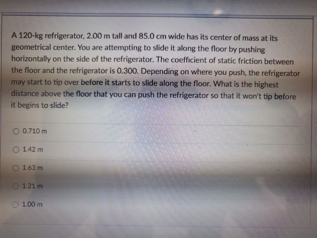 A 120-kg refrigerator, 2.00 m tall and 85.0 cm wide has its center of mass at its
geometrical center. You are attempting to slide it along the floor by pushing
horizontally on the side of the refrigerator. The coefficient of static friction between
the floor and the refrigerator is 0.300. Depending on where you push, the refrigerator
may start to tip over before it starts to slide along the floor. What is the highest
distance above the floor that you can push the refrigerator so that it won't tip before
it begins to slide?
O 0.710 m
1.42 m
1.63 m
1.21 m
1.00 m