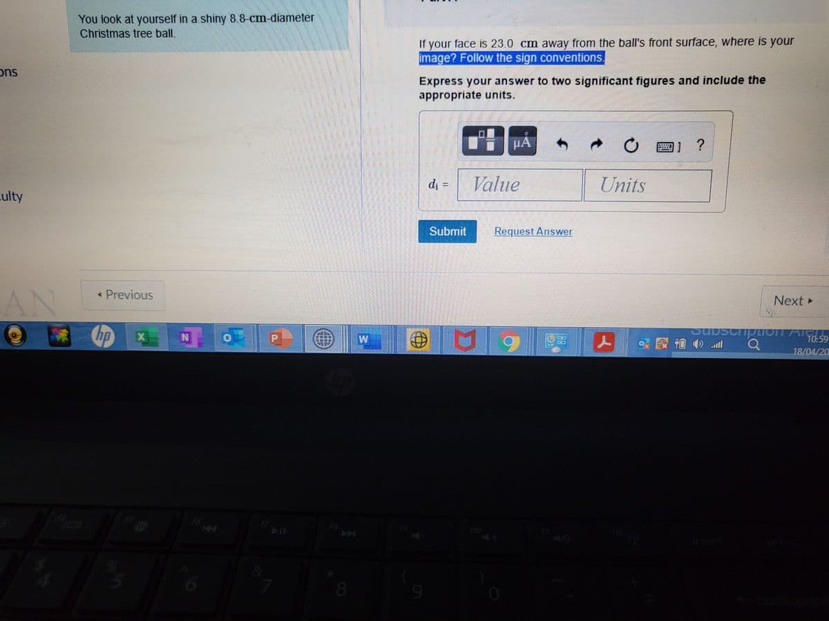 You look at yourself in a shiny 8.8-cm-diameter
Christmas tree ball.
If your face is 23.0 cm away from the ball's front surface, where is your
image? Follow the sign conventions.
ons
Express your answer to two significant figures and include the
appropriate units.
d =
Value
Units
culty
Submit
Request Answer
AN
« Previous
Next »
Cripuon
10-59
18/04/20
18
12
OU
6.
080
6.
