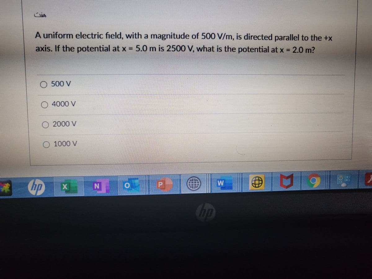 A uniform electric field, with a magnitude of 500 V/m, is directed parallel to the +x
axis. If the potential at x = 5.0 m is 2500 V, what is the potential at x = 2.0 m?
O 500 V
O4000 V
O 2000 V
O 1000 V
hp x N o
