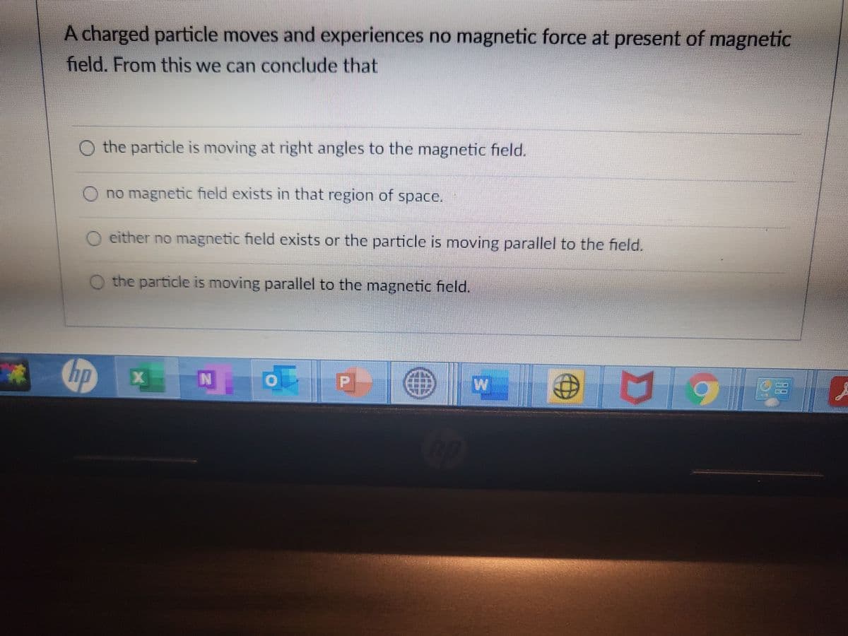 A charged particle moves and experiences no magnetic force at present of magnetic
field. From this we can conclude that
O the particle is moving at right angles to the magnetic field.
O no magnetic field exists in that region of space.
O either no magnetic field exists or the particle is moving parallel to the field.
O the particle is moving parallel to the magnetic field.
の
し P
