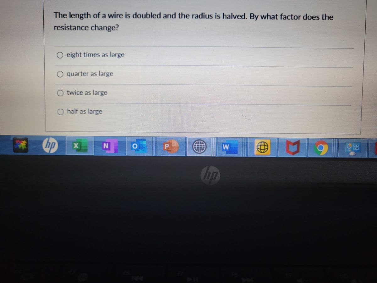 The length of a wire is doubled and the radius is halved. By what factor does the
resistance change?
O eight times as large
O quarter as large
O twice as large
O half as large
hp
W
P.
hp
