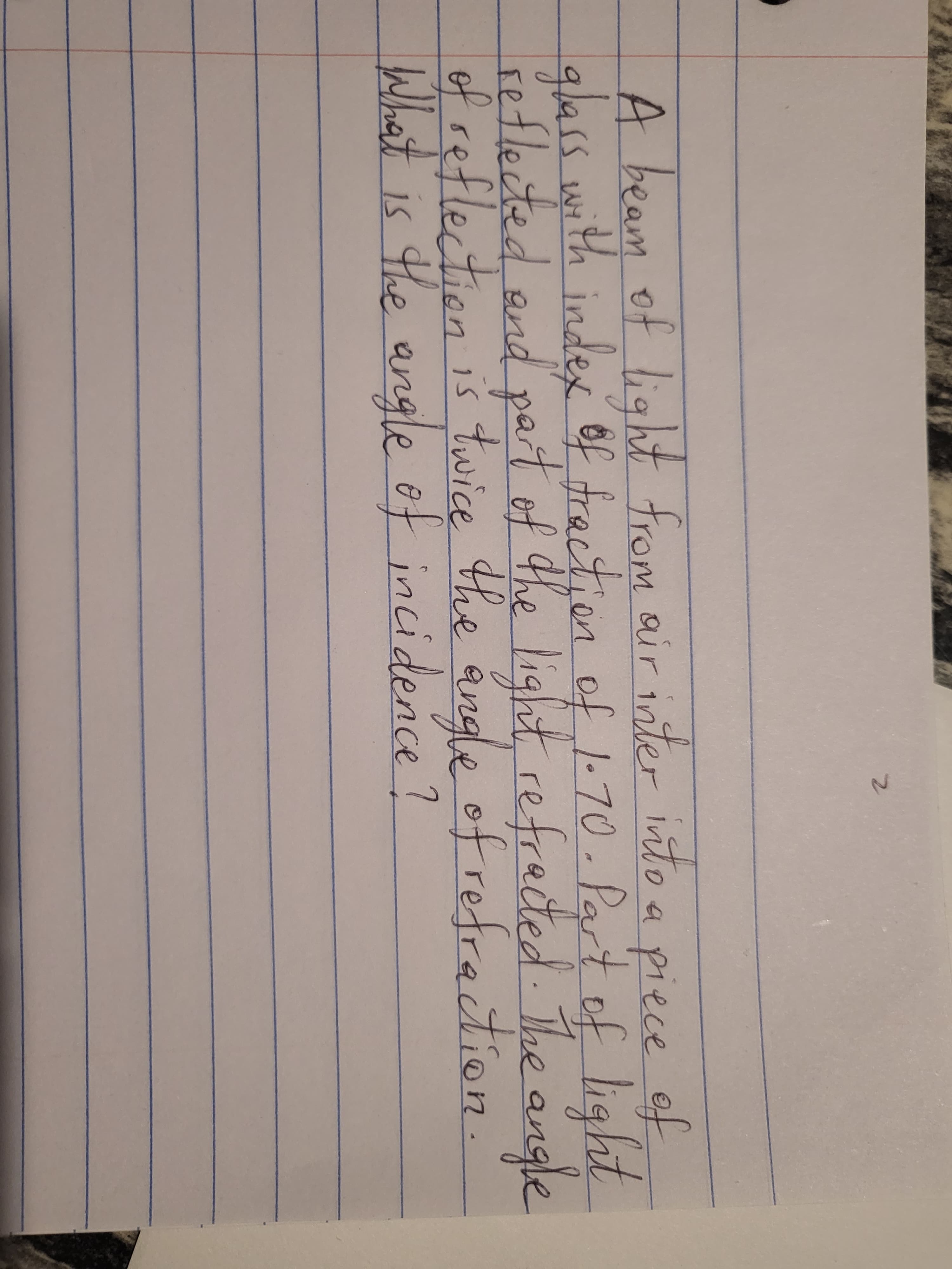 A beam of light from air inter into a piece of
glass with index 6f fraction of 1-70. Part of light
reflected and par light, refrected The angle
of reflection is twice the angle ofrefrection.
What is the angle of incidence?
tof the
2.
