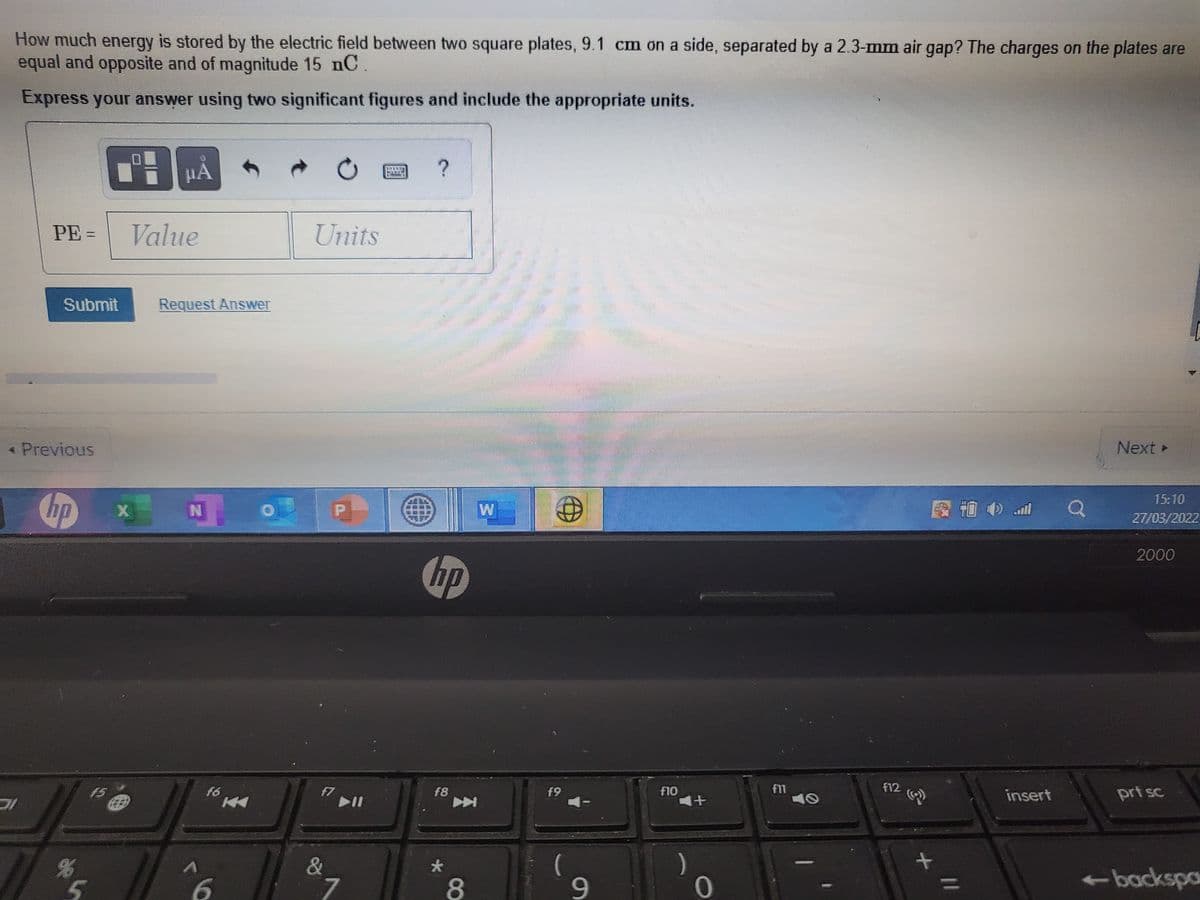 How much energy is stored by the electric field between two square plates, 9.1 cm on a side, separated by a 2.3-mm air gap? The charges on the plates are
equal and opposite and of magnitude 15 nC.
Express your answer using two significant figures and include the appropriate units.
PE =
Value
Units
Submit
Request Answer
* Previous
Next
15:10
hp
W
27/03/2022
2000
hp
f6 4
f11
10
F12
f10
f7
II
f5
f8
f9
insert
prt sc
(
9-
)
0
&
-backspa
//
大
t6
