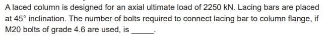 A laced column is designed for an axial ultimate load of 2250 kN. Lacing bars are placed
at 45° inclination. The number of bolts required to connect lacing bar to column flange, if
M20 bolts of grade 4.6 are used, is_