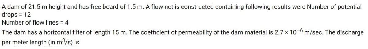 A dam of 21.5 m height and has free board of 1.5 m. A flow net is constructed containing following results were Number of potential
drops = 12
Number of flow lines = 4
The dam has a horizontal filter of length 15 m. The coefficient of permeability of the dam material is 2.7 x 10-6 m/sec. The discharge
per meter length (in m³/s) is