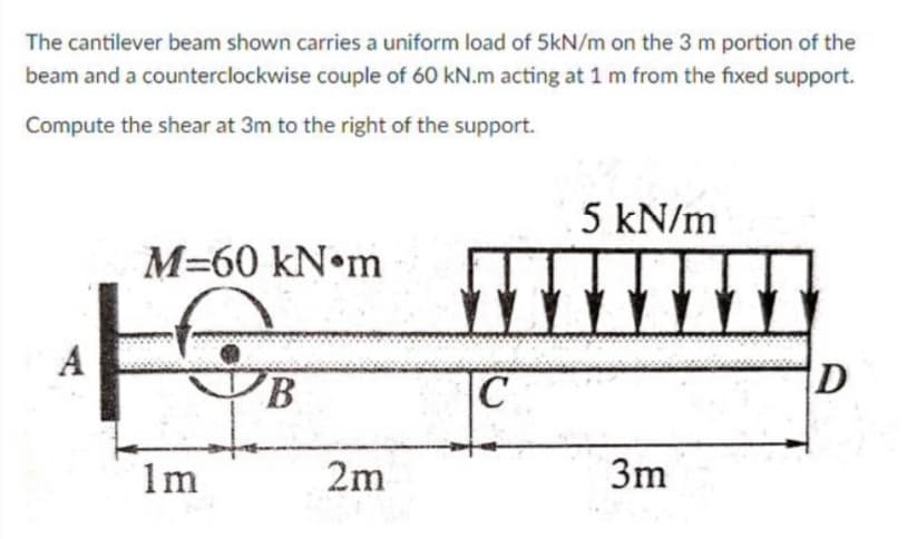 The cantilever beam shown carries a uniform load of 5kN/m on the 3 m portion of the
beam and a counterclockwise couple of 60 kN.m acting at 1 m from the fixed support.
Compute the shear at 3m to the right of the support.
M-60 kN m
A
F
1m
B
2m
5 kN/m
m▬▬▬▬
C
3m
D