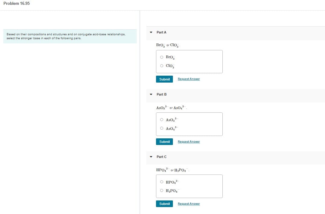 Problem 16.95
Based on their compositions and structures and on conjugate acid-base relationships.
select the stronger base in each of the following pairs.
▾ Part A
BrO or CIO
O Bro
O Clo
Submit
Part B
ASO3³ or AsO4³.
O As0,³
O AS0₂³
Submit
Part C
Request Answer
Request Answer
HPO4 or H₂PO4
Submit
O HPO42-
O H₂PO4
Request Answer