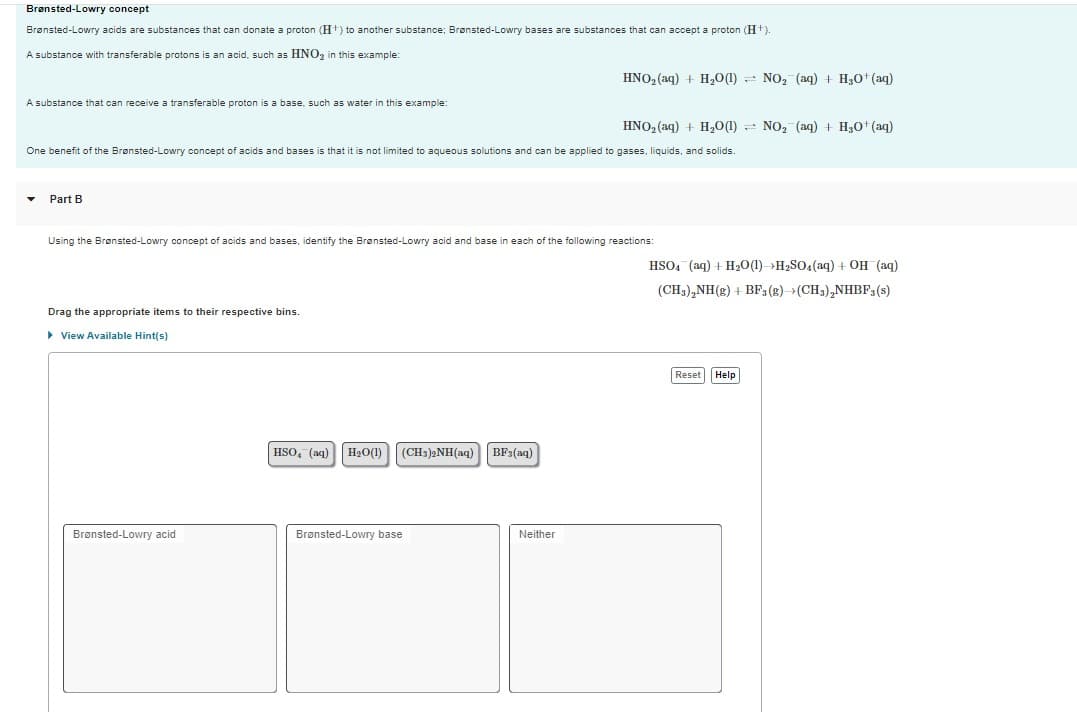 Brønsted-Lowry concept
Brønsted-Lowry acids are substances that can donate a proton (H+) to another substance; Brønsted-Lowry bases are substances that can accept a proton (H+).
A substance with transferable protons is an acid, such as HNO₂ in this example:
A substance that can receive a transferable proton is a base, such as water in this example:
Part B
One benefit of the Brønsted-Lowry concept of acids and bases is that it is not limited to aqueous solutions and can be applied to gases, liquids, and solids.
Drag the appropriate items to their respective bins.
▸ View Available Hint(s)
Using the Brønsted-Lowry concept of acids and bases, identify the Brønsted-Lowry acid and base in each of the following reactions:
Brønsted-Lowry acid.
HSO4 (aq) H₂O(1) (CH3)2NH(aq)
Brønsted-Lowry base
HNO₂ (aq) + H₂O(1) NO₂ (aq) + H₂O+ (aq)
BF3(aq)
HNO₂ (aq) + H₂O(1) NO₂ (aq) + H₂O+ (aq)
Neither
HSO4 (aq) + H₂O(1) H₂SO4 (aq) + OH (aq)
(CH3)₂NH (g) + BF3 (g) →(CH3)₂NHBF 3 (s)
Reset Help
