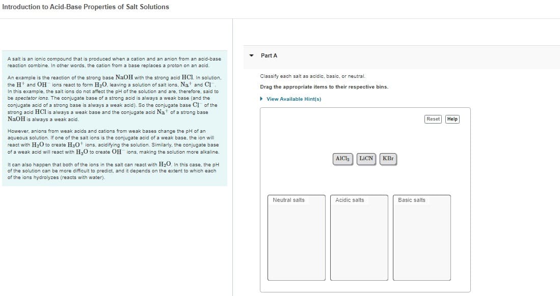 Introduction to Acid-Base Properties of Salt Solutions
A salt is an ionic compound that is produced when a cation and an anion from an acid-base
reaction combine. In other words, the cation from a base replaces a proton on an acid.
An example is the reaction of the strong base NaOH with the strong acid HCI. In solution,
the H¹ and OH ions react to form H₂O, leaving a solution of salt ions. Na+ and Cl
In this example, the salt ions do not affect the pH of the solution and are, therefore, said to
be spectator ions. The conjugate base of a strong acid is always a weak base (and the
conjugate acid of a strong base is always a weak acid). So the conjugate base C1 of the
strong acid HCl is always a weak base and the conjugate acid Nat of a strong base
NaOH is always a weak acid.
However, anions from weak acids and cations from weak bases change the pH of an
aqueous solution. If one of the salt ions is the conjugate acid of a weak base, the ion will
react with H₂O to create H3O+ ions, acidifying the solution. Similarly, the conjugate base
of a weak acid will react with H₂O to create OH ions, making the solution more alkaline.
It can also happen that both of the ions in the salt can react with H₂O. In this case, the pH
of the solution can be more difficult to predict, and it depends on the extent to which each
of the ions hydrolyzes (reacts with water).
Part A
Classify each salt as acidic, basic, or neutral.
Drag the appropriate items to their respective bins.
▸ View Available Hint(s)
Neutral salts
AICI₂ LICN KBr
Acidic salts
Basic salts
Reset
Help