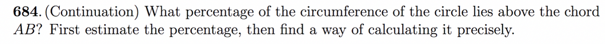 684. (Continuation) What percentage of the circumference of the circle lies above the chord
AB? First estimate the percentage, then find a way of calculating it precisely.
