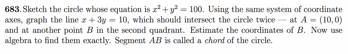 683. Sketch the circle whose equation is x²+ y? = 100. Using the same system of coordinate
axes, graph the line x + 3y
and at another point B in the second quadrant. Estimate the coordinates of B. Now use
algebra to find them exactly. Segment AB is called a chord of the circle.
10, which should intersect the circle twice
at A = (10,0)
