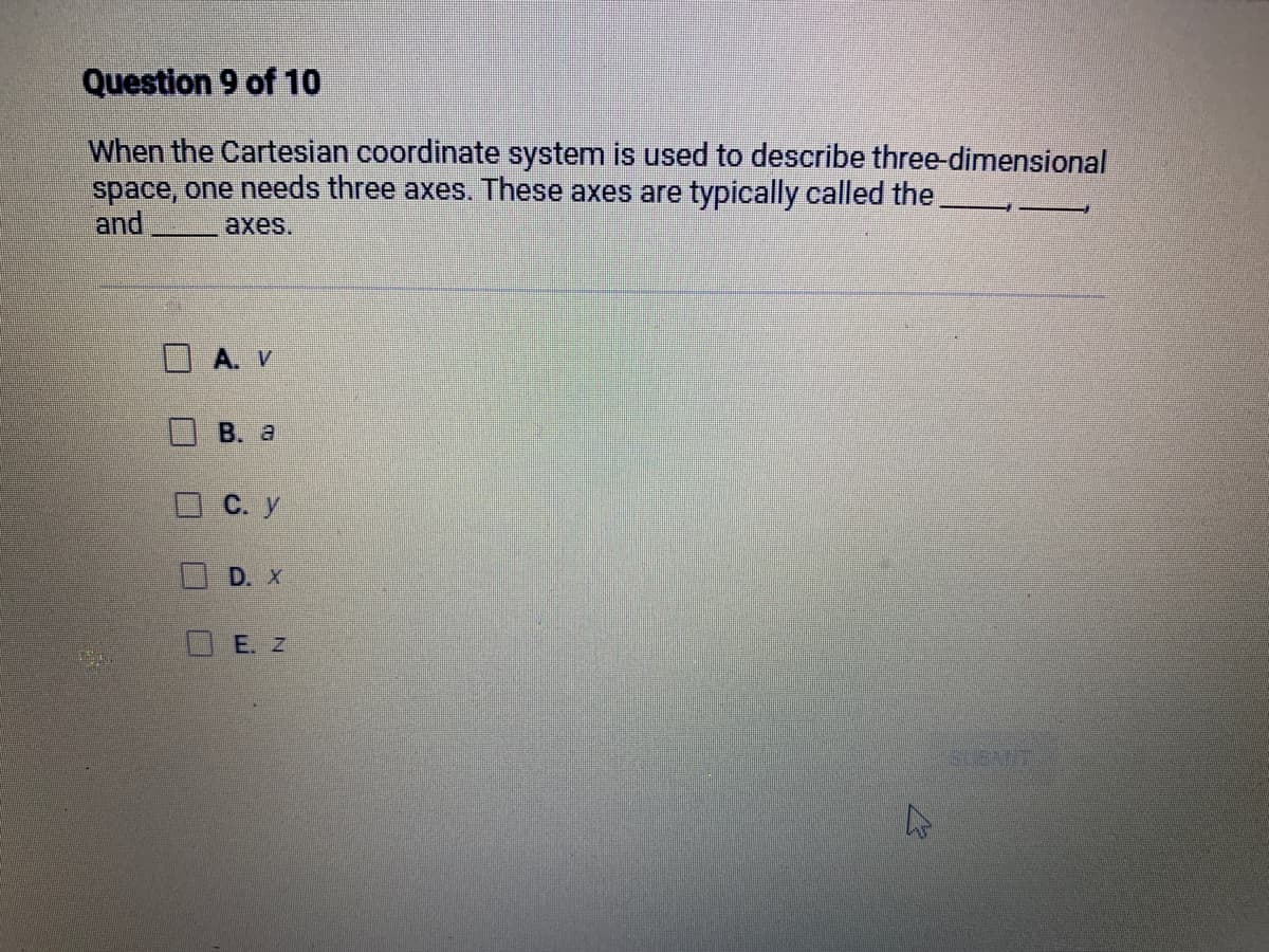 Question 9 of 10
When the Cartesian coordinate system is used to describe three-dimensional
space, one needs three axes. These axes are typically called the
and
axes.
1
A. V
B. a
C. y
D. X
E. Z
4
SUBART