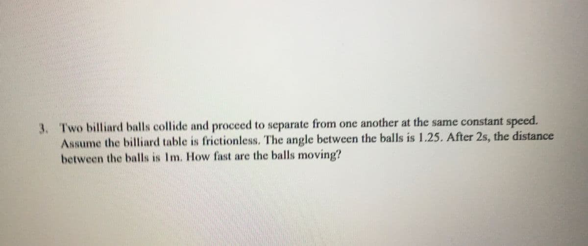 3. Two billiard balls collide and proceed to separate from one another at the same constant speed.
Assume the billiard table is frictionless. The angle between the balls is 1.25. After 2s, the distance
between the balls is Im. How fast are the balls moving?