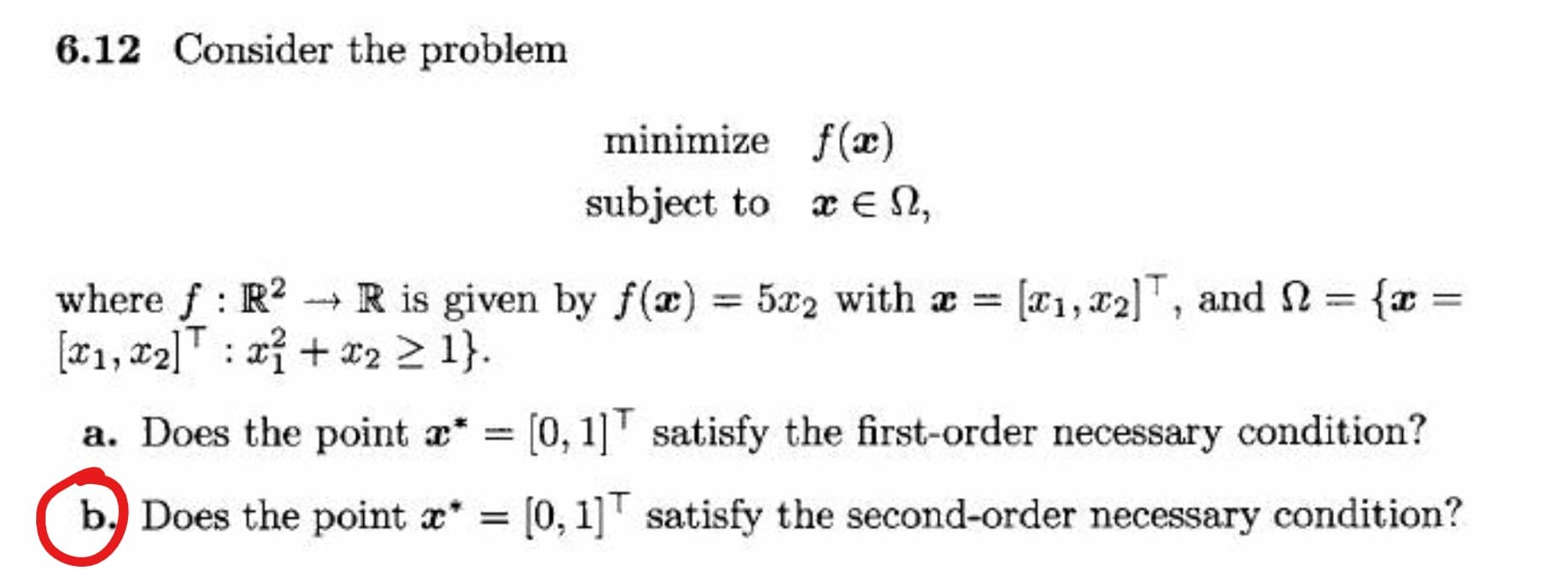 6.12 Consider the problem
minimize f(æ)
subject to x € N,
where f: R? {x =
[x1, c2]T : xỉ + *2 2 1}.
-- R is given by f(x) = 5x2 with a [a1,x2]T, and 2 =
%3D
a. Does the point a* = [0, 1]' satisfy the first-order necessary condition?
b. Does the point a* =
[0, 1]' satisfy the second-order necessary condition?
