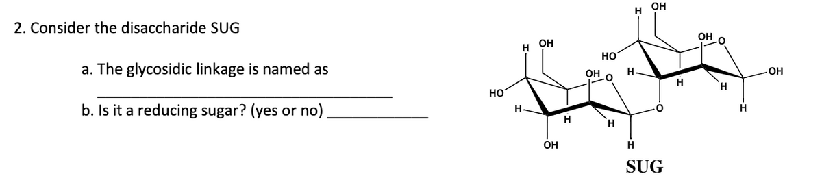 OH
2. Consider the disaccharide SUG
OH
OH
Но
a. The glycosidic linkage is named as
Он
H
OH
H
H.
HO
b. Is it a reducing sugar? (yes or no)
H.
H
OH
H
SUG
