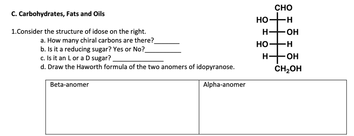 CHO
C. Carbohydrates, Fats and Oils
но-
1.Consider the structure of idose on the right.
H-
OH
a. How many chiral carbons are there?
b. Is it a reducing sugar? Yes or No?
c. Is it an L or a D sugar?
d. Draw the Haworth formula of the two anomers of idopyranose.
НО —
H-
H-
OH
CH2OH
Beta-anomer
Alpha-anomer
