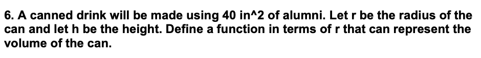 6. A canned drink will be made using 40 in^2 of alumni. Let r be the radius of the
can and let h be the height. Define a function in terms of r that can represent the
volume of the can.
