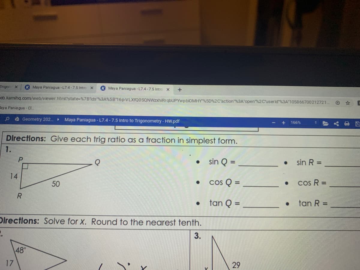 Trigon x
K Maya Paniagua - L7.4 -7.5 Intro X
K Maya Paniagua - L7.4 -7.5 Intro x
eb. kamihq.com/web/viewer.html?state=%7B'ids %3A%5B16p-VLXfQ0SQNWzxhiRrqbUPYwpbiOMHY"%5D%2C'action"%3A'open"%2Cuserld"%3A"105866700212721.
laya Pania gua - C..
PA Geometry 202. Maya Paniagua - L7.4 -7.5 Intro to Trigonometry - Hw.pdf
166%
Directlons: Give each trig ratio as a fraction in simplest form.
1.
P.
sin Q =
sin R =
14
50
cos Q =
cs R =
%3D
R.
• tan Q =
• tan R =
%3D
%3D
Directions: Solve for x. Round to the nearest tenth.
3.
48°
17
29
