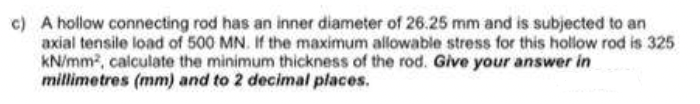 c) A hollow connecting rod has an inner diameter of 26.25 mm and is subjected to an
axial tensile load of 500 MN. If the maximum allowable stress for this hollow rod is 325
kN/mm, calculate the minimum thickness of the rod. Give your answer in
millimetres (mm) and to 2 decimal places.
