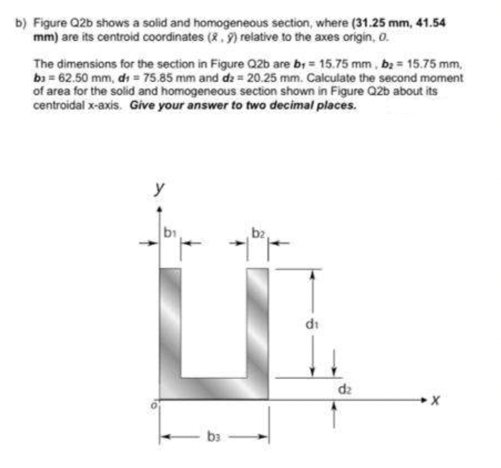 b) Figure Q2b shows a solid and homogeneous section, where (31.25 mm, 41.54
mm) are its centroid coordinates (2, 9) relative to the axes origin, 0.
The dimensions for the section in Figure Q2b are b; = 15.75 mm, b2 = 15.75 mm,
bi = 62.50 mm, dı = 75.85 mm and dz 20.25 mm. Calculate the second moment
of area for the solid and homogeneous section shown in Figure Q2b about its
centroidal x-axis. Give your answer to two decimal places.
y
b1
bz
di
dz
b3
