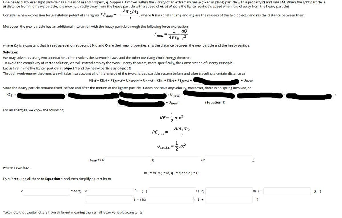 One newly discovered light particle has a mass of m and property q. Suppose it moves within the vicinity of an extremely heavy (fixed in place) particle with a property Q and mass M. When the light particle is
xi distance from the heavy particle, it is moving directly away from the heavy particle with a speed of vi. a) What is the lighter particle's speed when it is xf away from the heavy particle?
Am,m2
Consider a new expression for gravitation potential energy as: PEgrav =
where A is a constant, mj and m2 are the masses of the two objects, and r is the distance between them.
Moreover, the new particle has an additional interaction with the heavy particle through the following force expression
1
gQ
Fnew 4TTE0 r
=
where En is a constant that is read as epsilon subscript 0, q and Q are their new properties, r is the distance between the new particle and the heavy particle.
Solution:
We may solve this using two approaches. One involves the Newton's Laws and the other involving Work-Energy theorem.
To avoid the complexity of vector solution, we will instead employ the Work-Energy theorem, more specifically, the Conservation of Energy Principle.
Let us first name the lighter particle as object 1 and the heavy particle as object 2.
Through work-energy theorem, we will take into account all of the energy of the two-charged particle system before and after traveling a certain distance as
KE1F + KE2F + PEgravf + Uelasticf + Unewf = KE1i + KE21 + PEgravi +
+ Unewi
Since the heavy particle remains fixed, before and after the motion of the lighter particle, it does not have any velocity, moreover, there is no spring involved, so
KE1f+
+ Unewf =
+ Unewi
(Equation 1)
For all energies, we know the following
KE =
Am,m2
PEgrav
1
Velastic = kx?
Unew = (1/
/(r
))
where in we have
m1 = m, m2 = M, q1 = q and q2 = Q
By substituting all these to Equation 1 and then simplifying results to
= sgrt(
2 +( (
m ) -
V
) - (1/x
) ) +
)
Take note that capital letters have different meaning than small letter variables/constants.
