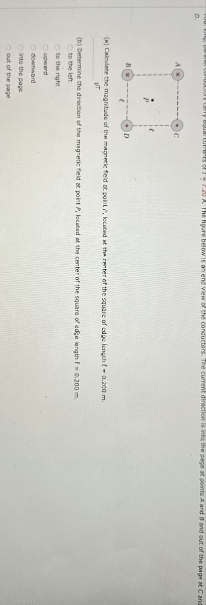 Your long, paraner conductors carry equal currents of 1 = 7.20 A. The figure below is an end view of the conductors. The current direction is into the page at points A and B and out of the page at C and
D.
A
C
Bx
(a) Calculate the magnitude of the magnetic field at point P, located at the center of the square of edge length = 0.200 m.
μπ
(b) Determine the direction of the magnetic field at point P, located at the center of the square of edge length = 0.200 m.
to the left
to the right
upward
downward
O into the page
out of the page