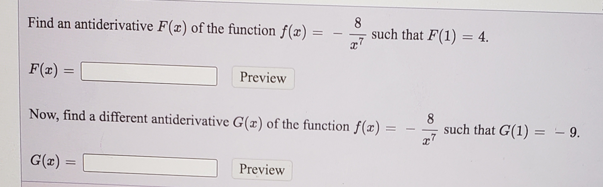 ### Problem Statement

#### Part 1
Find an antiderivative \( F(x) \) of the function \( f(x) = -\frac{8}{x^7} \) such that \( F(1) = 4 \).

\[ F(x) = \quad \text{[ ]} \quad \text{Preview} \]

#### Part 2
Now, find a different antiderivative \( G(x) \) of the same function \( f(x) = -\frac{8}{x^7} \) such that \( G(1) = -9 \).

\[ G(x) = \quad \text{[ ]} \quad \text{Preview} \]